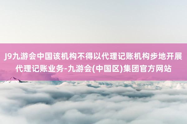 J9九游会中国该机构不得以代理记账机构步地开展代理记账业务-九游会(中国区)集团官方网站