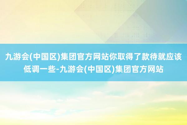 九游会(中国区)集团官方网站你取得了款待就应该低调一些-九游会(中国区)集团官方网站