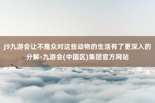 J9九游会让不雅众对这些动物的生活有了更深入的分解-九游会(中国区)集团官方网站