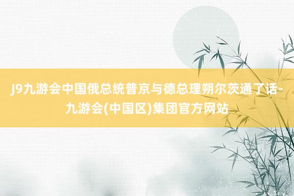 J9九游会中国俄总统普京与德总理朔尔茨通了话-九游会(中国区)集团官方网站