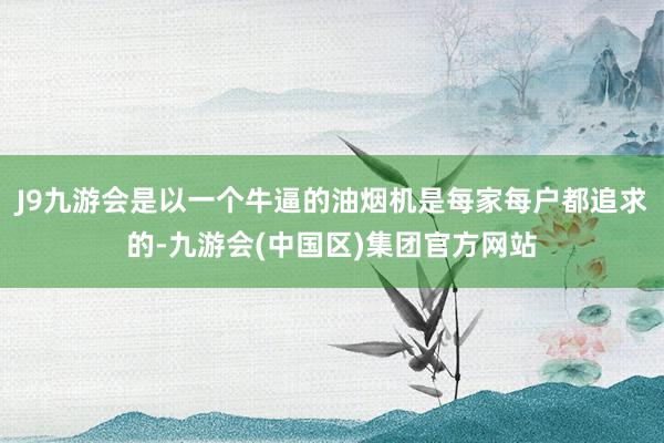 J9九游会是以一个牛逼的油烟机是每家每户都追求的-九游会(中国区)集团官方网站