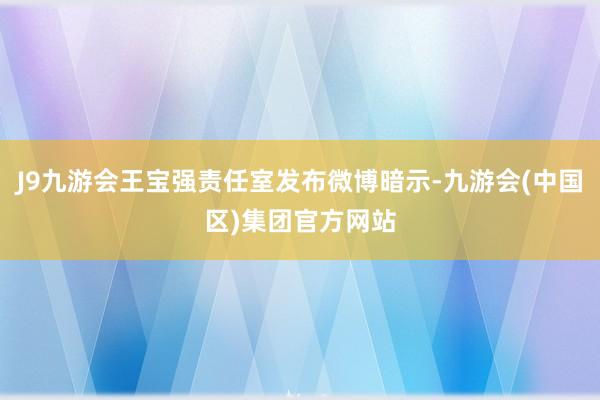 J9九游会王宝强责任室发布微博暗示-九游会(中国区)集团官方网站