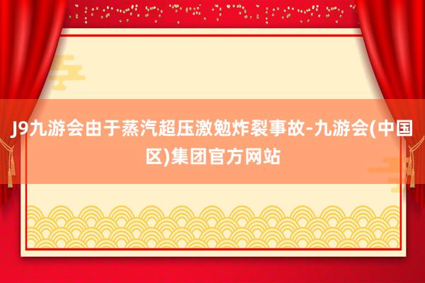 J9九游会由于蒸汽超压激勉炸裂事故-九游会(中国区)集团官方网站