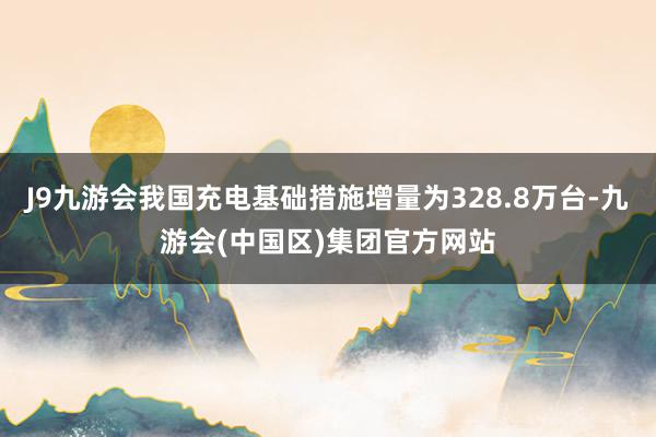 J9九游会我国充电基础措施增量为328.8万台-九游会(中国区)集团官方网站
