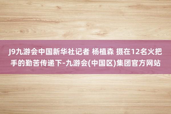 J9九游会中国新华社记者 杨植森 摄在12名火把手的勤苦传递下-九游会(中国区)集团官方网站