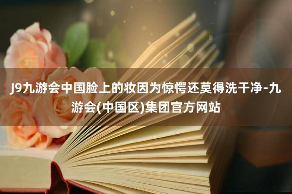 J9九游会中国脸上的妆因为惊愕还莫得洗干净-九游会(中国区)集团官方网站