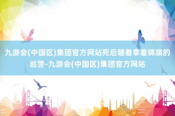 九游会(中国区)集团官方网站死后随着拿着锦旗的巡警-九游会(中国区)集团官方网站