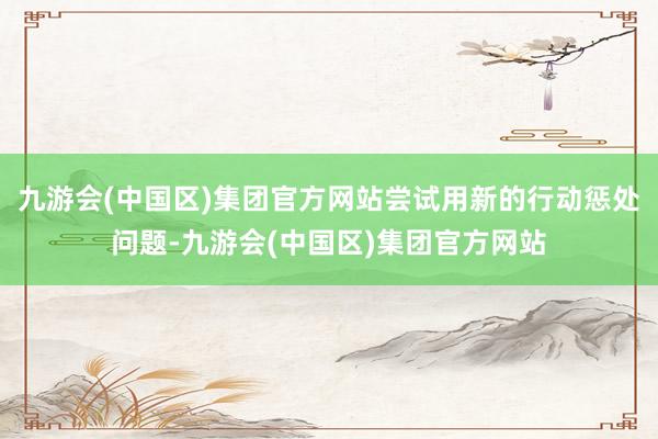 九游会(中国区)集团官方网站尝试用新的行动惩处问题-九游会(中国区)集团官方网站