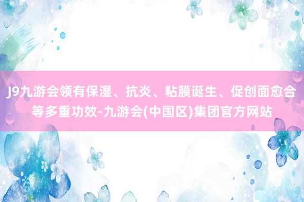 J9九游会领有保湿、抗炎、粘膜诞生、促创面愈合等多重功效-九游会(中国区)集团官方网站