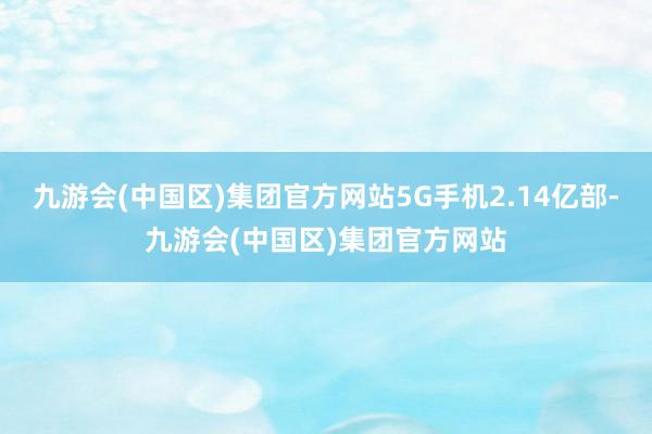 九游会(中国区)集团官方网站5G手机2.14亿部-九游会(中国区)集团官方网站
