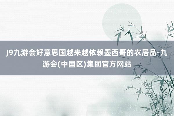 J9九游会好意思国越来越依赖墨西哥的农居品-九游会(中国区)集团官方网站