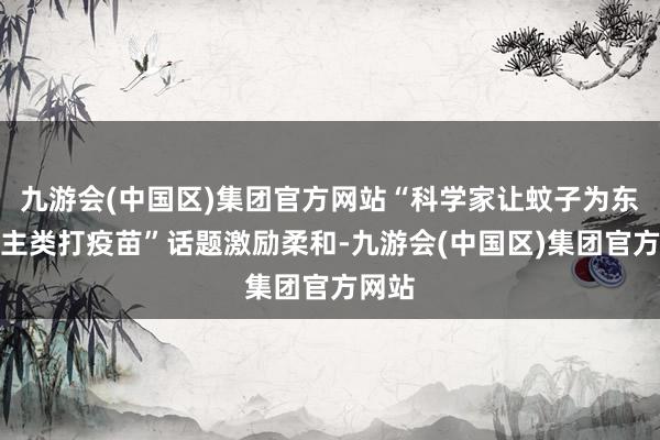 九游会(中国区)集团官方网站“科学家让蚊子为东说念主类打疫苗”话题激励柔和-九游会(中国区)集团官方网站