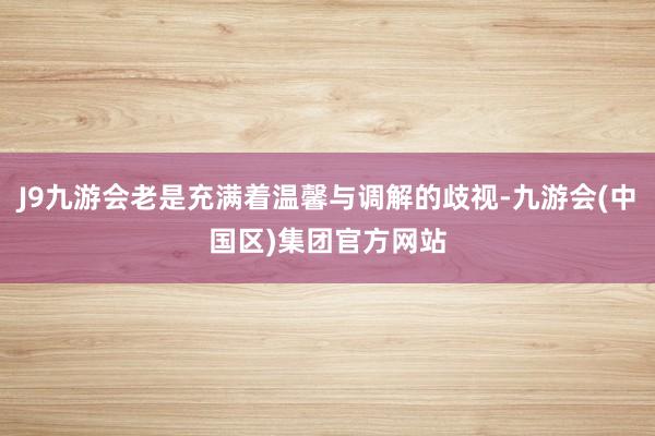 J9九游会老是充满着温馨与调解的歧视-九游会(中国区)集团官方网站