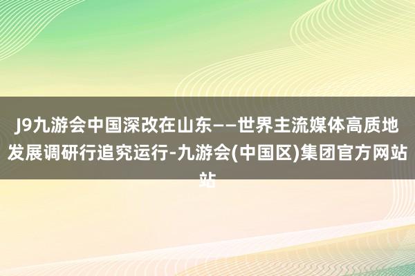J9九游会中国深改在山东——世界主流媒体高质地发展调研行追究运行-九游会(中国区)集团官方网站