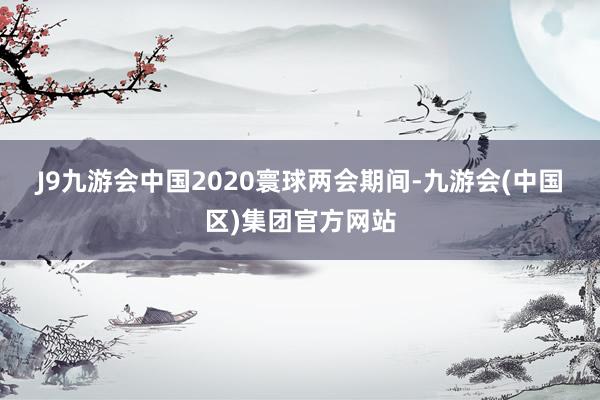 J9九游会中国　　2020寰球两会期间-九游会(中国区)集团官方网站