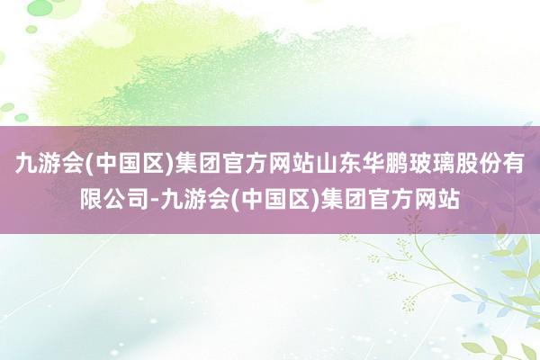 九游会(中国区)集团官方网站山东华鹏玻璃股份有限公司-九游会(中国区)集团官方网站