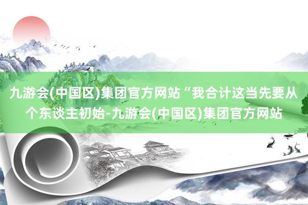 九游会(中国区)集团官方网站“我合计这当先要从个东谈主初始-九游会(中国区)集团官方网站