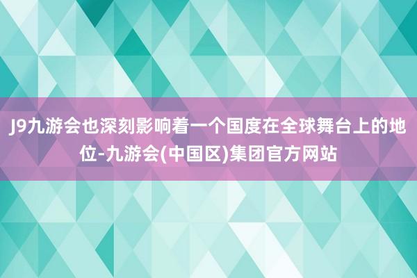 J9九游会也深刻影响着一个国度在全球舞台上的地位-九游会(中国区)集团官方网站