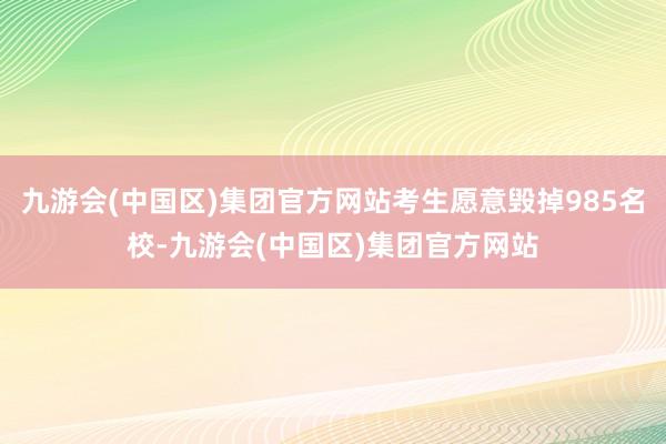 九游会(中国区)集团官方网站考生愿意毁掉985名校-九游会(中国区)集团官方网站