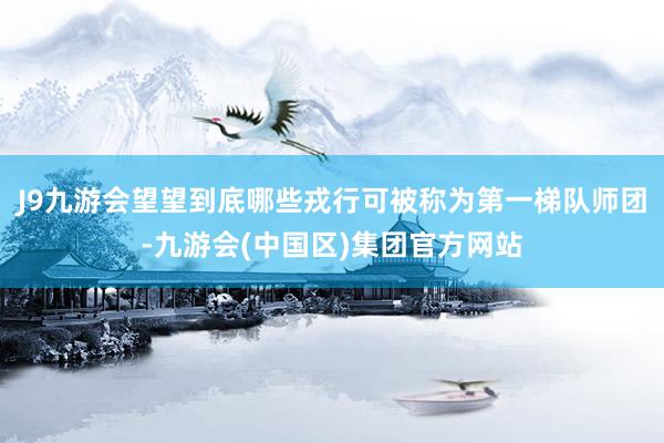 J9九游会望望到底哪些戎行可被称为第一梯队师团-九游会(中国区)集团官方网站