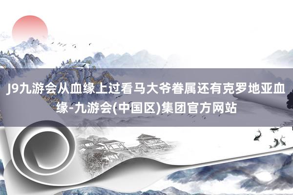 J9九游会从血缘上过看马大爷眷属还有克罗地亚血缘-九游会(中国区)集团官方网站
