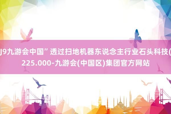 J9九游会中国”透过扫地机器东说念主行业石头科技(225.000-九游会(中国区)集团官方网站