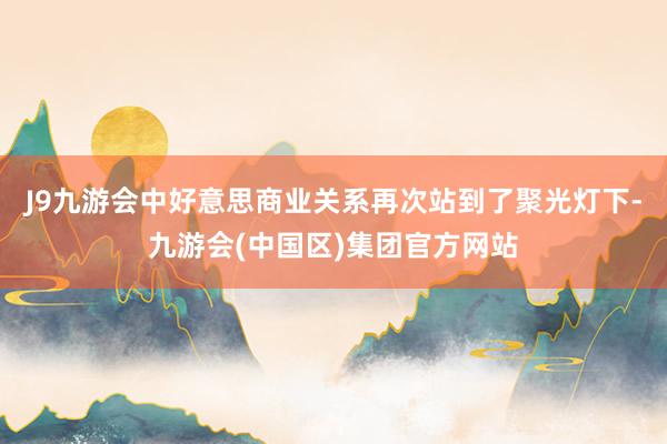 J9九游会中好意思商业关系再次站到了聚光灯下-九游会(中国区)集团官方网站