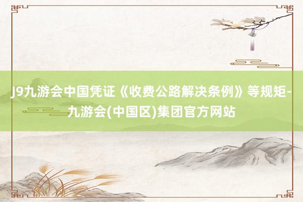 J9九游会中国凭证《收费公路解决条例》等规矩-九游会(中国区)集团官方网站