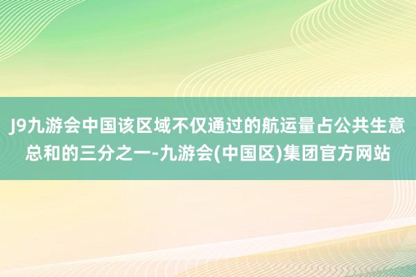 J9九游会中国该区域不仅通过的航运量占公共生意总和的三分之一-九游会(中国区)集团官方网站
