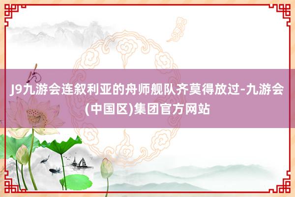 J9九游会连叙利亚的舟师舰队齐莫得放过-九游会(中国区)集团官方网站