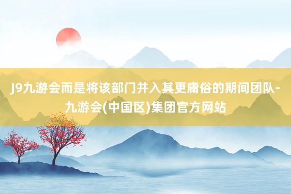 J9九游会而是将该部门并入其更庸俗的期间团队-九游会(中国区)集团官方网站