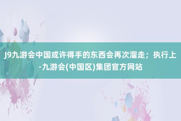 J9九游会中国或许得手的东西会再次溜走；执行上-九游会(中国区)集团官方网站