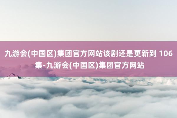 九游会(中国区)集团官方网站该剧还是更新到 106 集-九游会(中国区)集团官方网站
