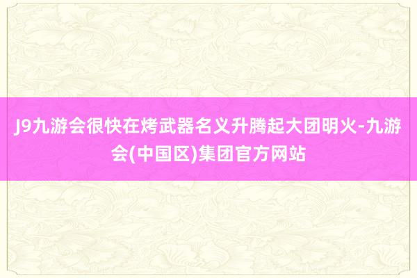 J9九游会很快在烤武器名义升腾起大团明火-九游会(中国区)集团官方网站
