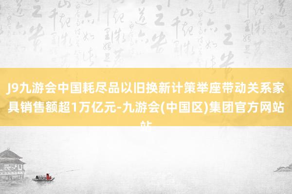 J9九游会中国耗尽品以旧换新计策举座带动关系家具销售额超1万亿元-九游会(中国区)集团官方网站