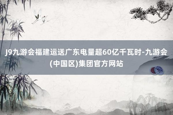 J9九游会福建运送广东电量超60亿千瓦时-九游会(中国区)集团官方网站