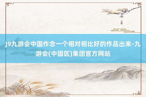 J9九游会中国作念一个相对相比好的作品出来-九游会(中国区)集团官方网站