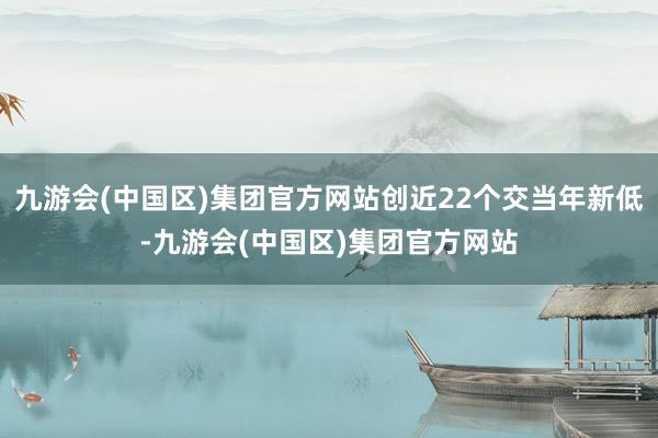 九游会(中国区)集团官方网站创近22个交当年新低-九游会(中国区)集团官方网站