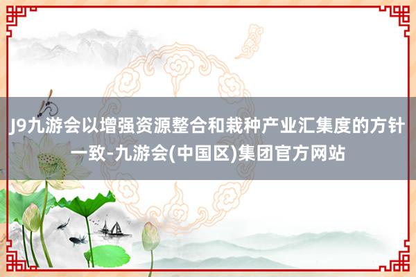 J9九游会以增强资源整合和栽种产业汇集度的方针一致-九游会(中国区)集团官方网站