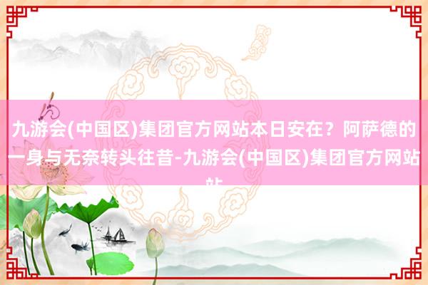 九游会(中国区)集团官方网站本日安在？阿萨德的一身与无奈转头往昔-九游会(中国区)集团官方网站