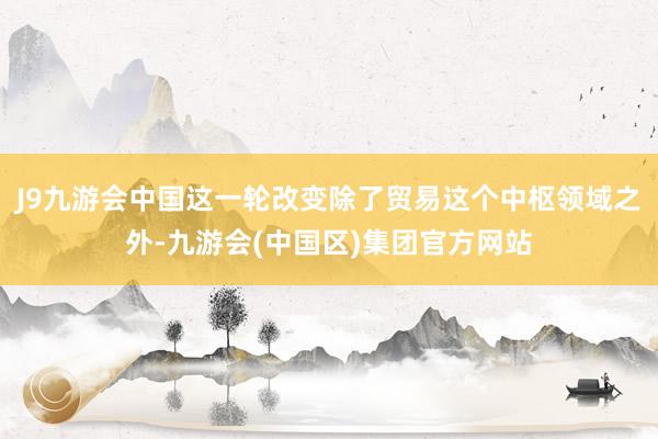 J9九游会中国这一轮改变除了贸易这个中枢领域之外-九游会(中国区)集团官方网站