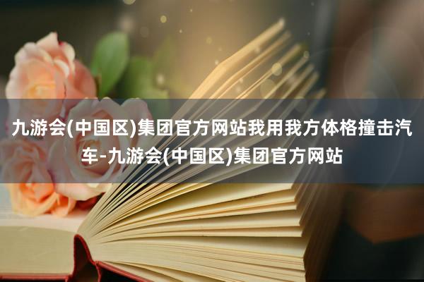 九游会(中国区)集团官方网站我用我方体格撞击汽车-九游会(中国区)集团官方网站