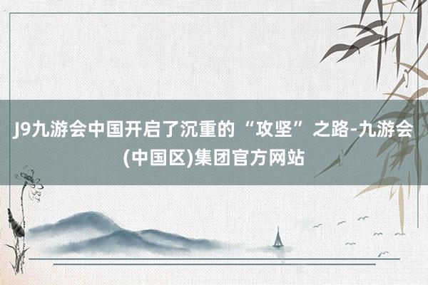 J9九游会中国开启了沉重的 “攻坚” 之路-九游会(中国区)集团官方网站