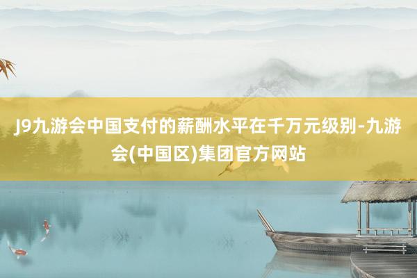 J9九游会中国支付的薪酬水平在千万元级别-九游会(中国区)集团官方网站