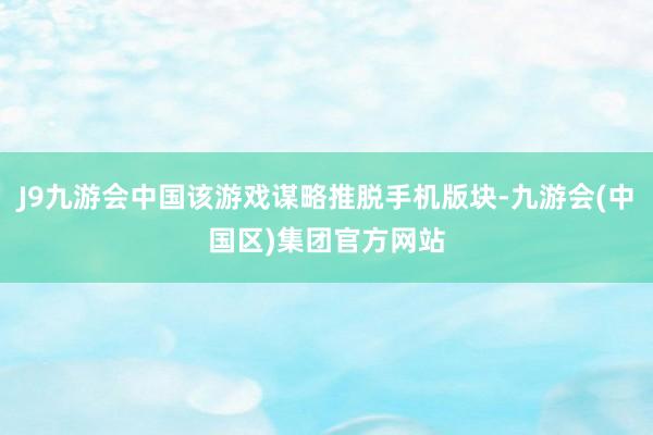 J9九游会中国该游戏谋略推脱手机版块-九游会(中国区)集团官方网站