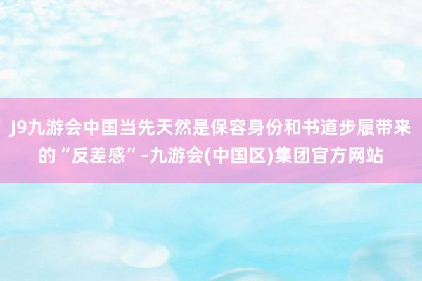 J9九游会中国当先天然是保容身份和书道步履带来的“反差感”-九游会(中国区)集团官方网站