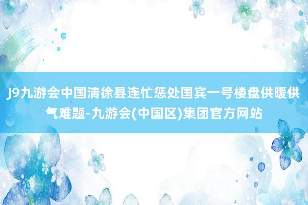 J9九游会中国清徐县连忙惩处国宾一号楼盘供暖供气难题-九游会(中国区)集团官方网站
