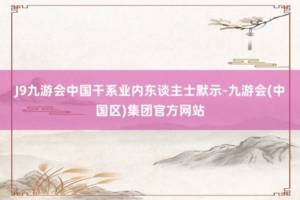 J9九游会中国　　干系业内东谈主士默示-九游会(中国区)集团官方网站