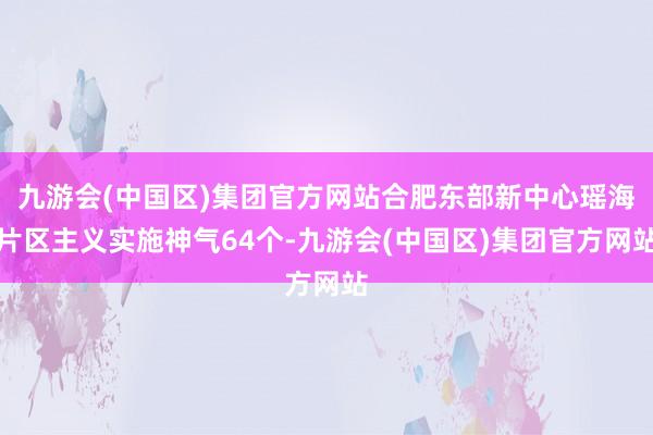 九游会(中国区)集团官方网站合肥东部新中心瑶海片区主义实施神气64个-九游会(中国区)集团官方网站