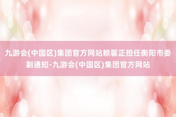 九游会(中国区)集团官方网站赖馨正担任衡阳市委副通知-九游会(中国区)集团官方网站